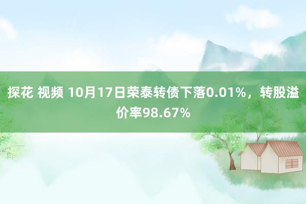 探花 视频 10月17日荣泰转债下落0.01%，转股溢价率98.67%