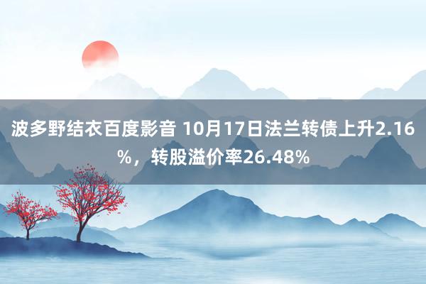 波多野结衣百度影音 10月17日法兰转债上升2.16%，转股溢价率26.48%