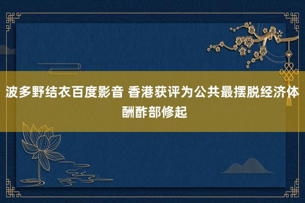 波多野结衣百度影音 香港获评为公共最摆脱经济体 酬酢部修起