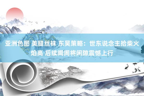 亚洲色图 美腿丝袜 东吴策略：世东说念主拾柴火焰高 后续阛阓将闲隙震憾上行