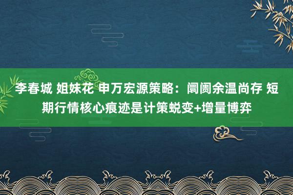 李春城 姐妹花 申万宏源策略：阛阓余温尚存 短期行情核心痕迹是计策蜕变+增量博弈