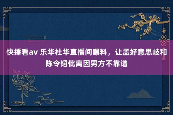 快播看av 乐华杜华直播间曝料，让孟好意思岐和陈令韬仳离因男方不靠谱