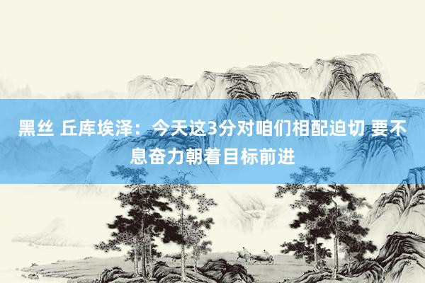 黑丝 丘库埃泽：今天这3分对咱们相配迫切 要不息奋力朝着目标前进