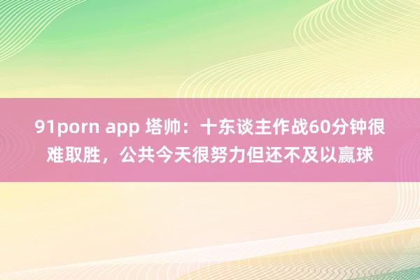 91porn app 塔帅：十东谈主作战60分钟很难取胜，公共今天很努力但还不及以赢球