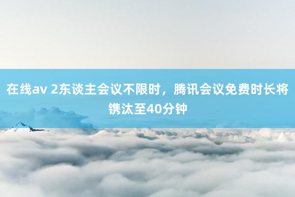 在线av 2东谈主会议不限时，腾讯会议免费时长将镌汰至40分钟