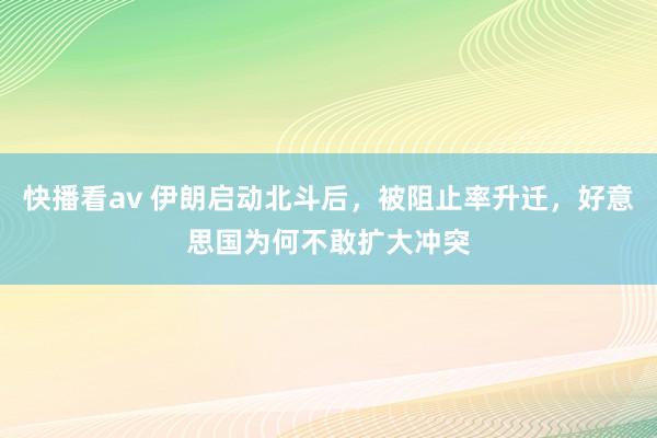 快播看av 伊朗启动北斗后，被阻止率升迁，好意思国为何不敢扩大冲突