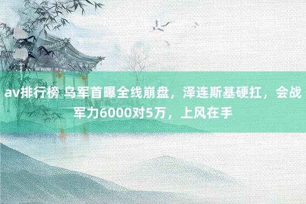 av排行榜 乌军首曝全线崩盘，泽连斯基硬扛，会战军力6000对5万，上风在手