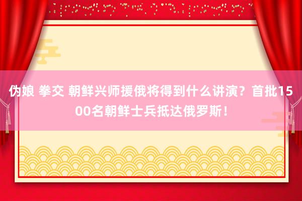 伪娘 拳交 朝鲜兴师援俄将得到什么讲演？首批1500名朝鲜士兵抵达俄罗斯！