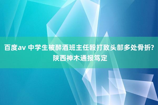 百度av 中学生被醉酒班主任殴打致头部多处骨折? 陕西神木通报笃定