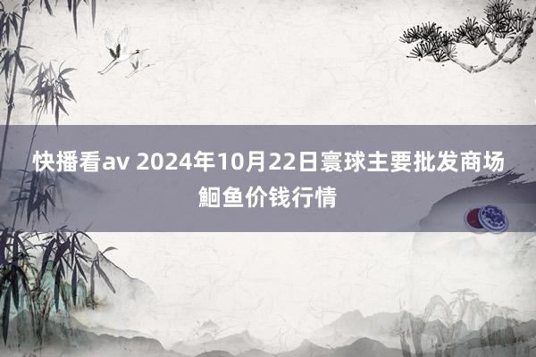 快播看av 2024年10月22日寰球主要批发商场鮰鱼价钱行情