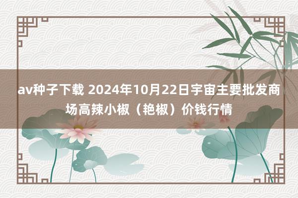 av种子下载 2024年10月22日宇宙主要批发商场高辣小椒（艳椒）价钱行情