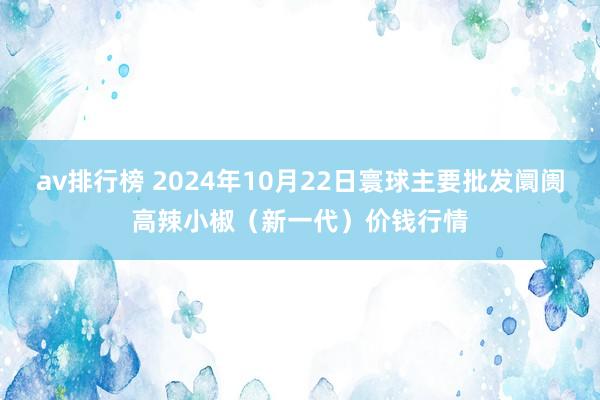 av排行榜 2024年10月22日寰球主要批发阛阓高辣小椒（新一代）价钱行情