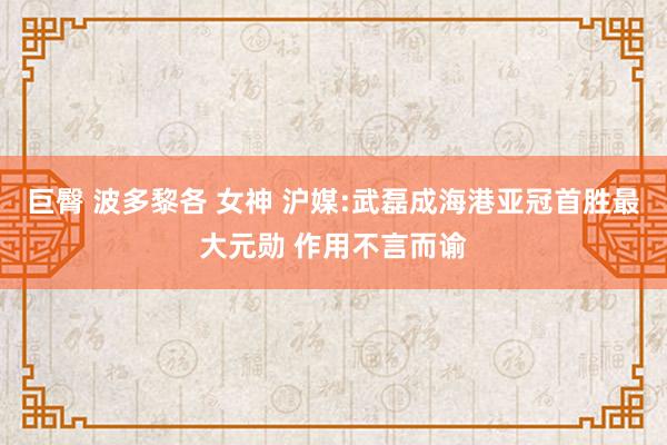 巨臀 波多黎各 女神 沪媒:武磊成海港亚冠首胜最大元勋 作用不言而谕