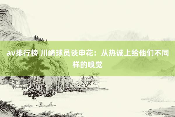 av排行榜 川崎球员谈申花：从热诚上给他们不同样的嗅觉