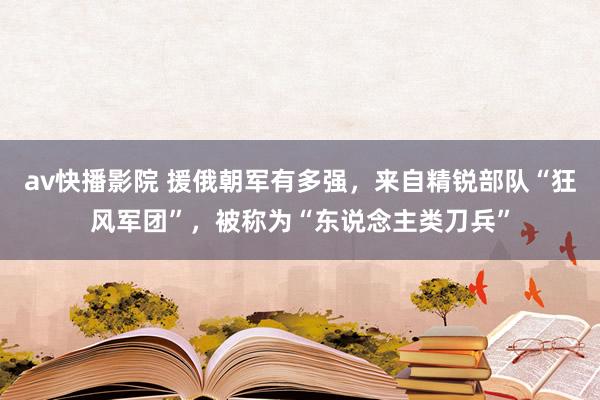 av快播影院 援俄朝军有多强，来自精锐部队“狂风军团”，被称为“东说念主类刀兵”