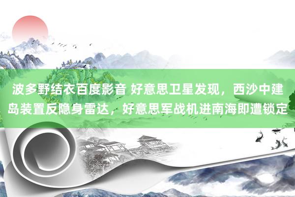 波多野结衣百度影音 好意思卫星发现，西沙中建岛装置反隐身雷达，好意思军战机进南海即遭锁定