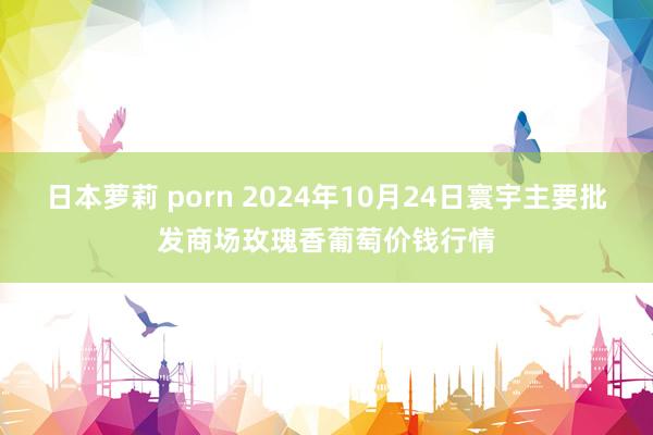 日本萝莉 porn 2024年10月24日寰宇主要批发商场玫瑰香葡萄价钱行情