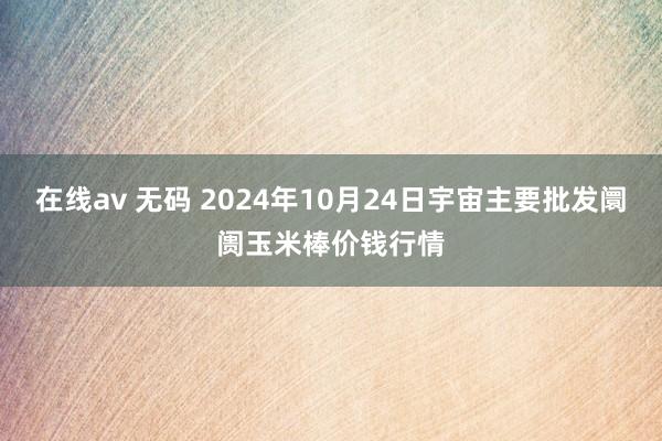 在线av 无码 2024年10月24日宇宙主要批发阛阓玉米棒价钱行情