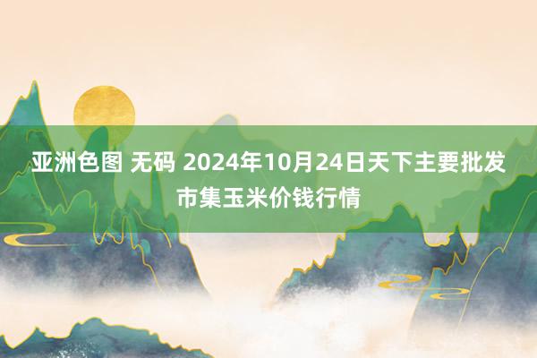 亚洲色图 无码 2024年10月24日天下主要批发市集玉米价钱行情