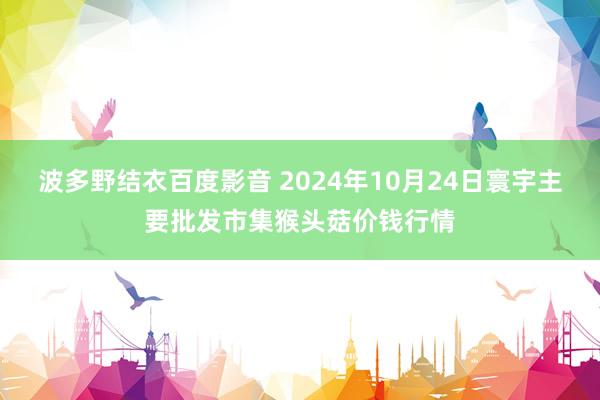 波多野结衣百度影音 2024年10月24日寰宇主要批发市集猴头菇价钱行情