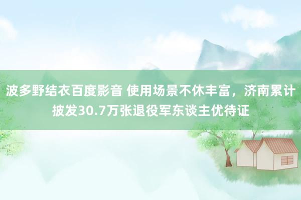 波多野结衣百度影音 使用场景不休丰富，济南累计披发30.7万张退役军东谈主优待证