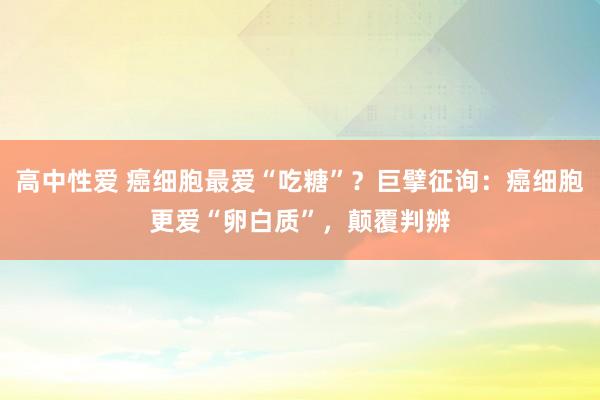 高中性爱 癌细胞最爱“吃糖”？巨擘征询：癌细胞更爱“卵白质”，颠覆判辨