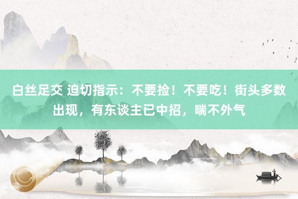 白丝足交 迫切指示：不要捡！不要吃！街头多数出现，有东谈主已中招，喘不外气