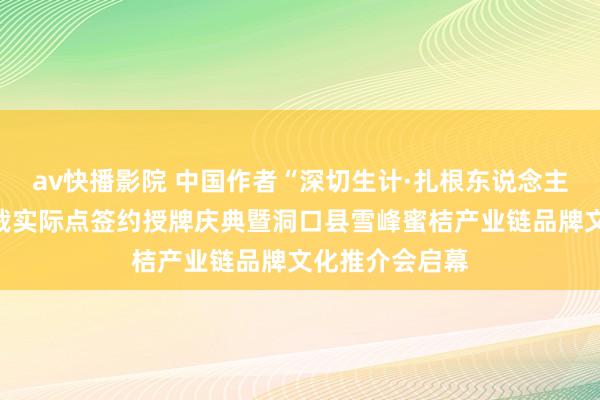 av快播影院 中国作者“深切生计·扎根东说念主民”新期间体裁实际点签约授牌庆典暨洞口县雪峰蜜桔产业链品牌文化推介会启幕