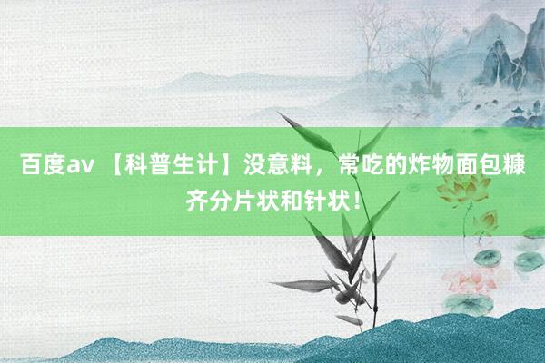 百度av 【科普生计】没意料，常吃的炸物面包糠齐分片状和针状！