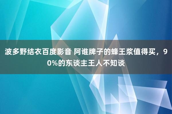 波多野结衣百度影音 阿谁牌子的蜂王浆值得买，90%的东谈主王人不知谈