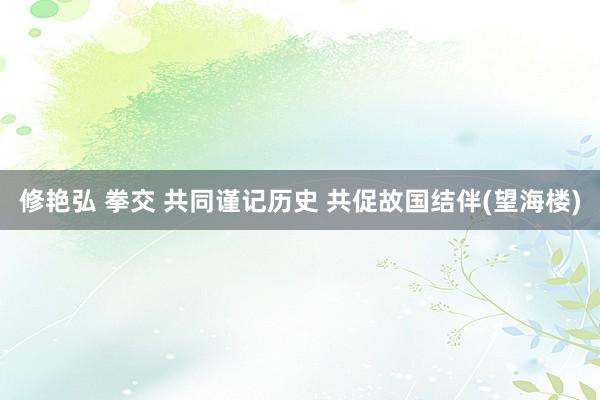 修艳弘 拳交 共同谨记历史 共促故国结伴(望海楼)