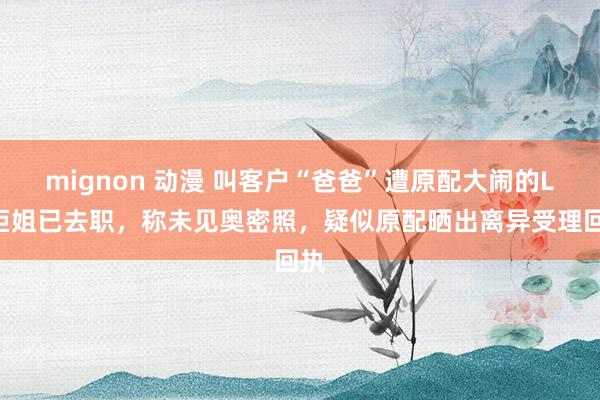 mignon 动漫 叫客户“爸爸”遭原配大闹的LV柜姐已去职，称未见奥密照，疑似原配晒出离异受理回执