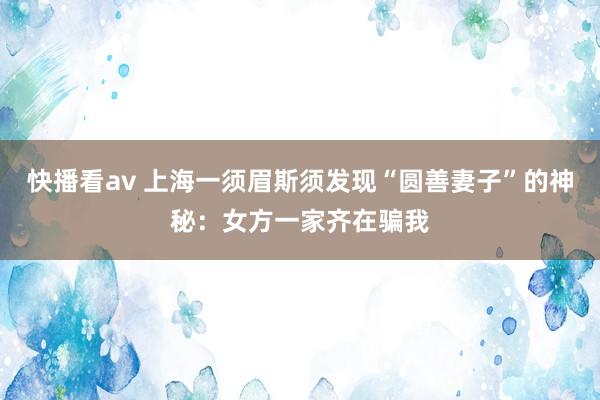 快播看av 上海一须眉斯须发现“圆善妻子”的神秘：女方一家齐在骗我