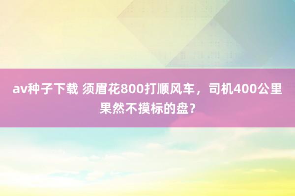 av种子下载 须眉花800打顺风车，司机400公里果然不摸标的盘？