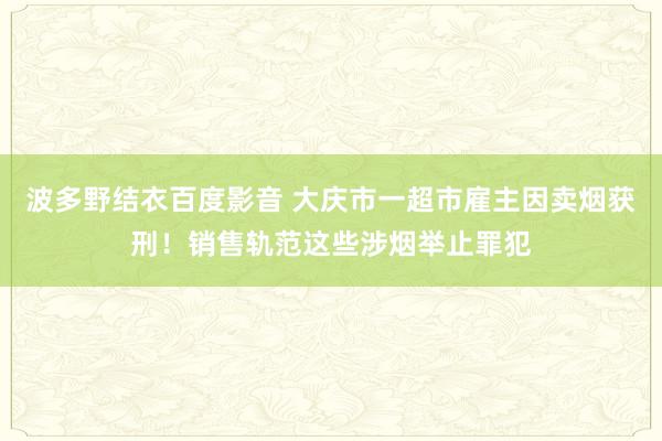 波多野结衣百度影音 大庆市一超市雇主因卖烟获刑！销售轨范这些涉烟举止罪犯