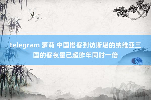 telegram 萝莉 中国搭客到访斯堪的纳维亚三国的客夜量已超昨年同时一倍