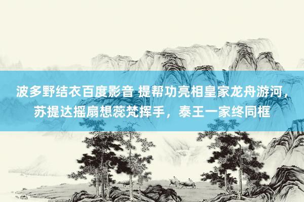 波多野结衣百度影音 提帮功亮相皇家龙舟游河，苏提达摇扇想蕊梵挥手，泰王一家终同框