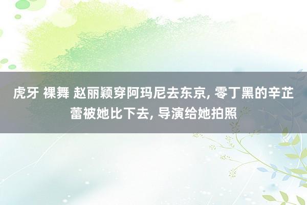 虎牙 裸舞 赵丽颖穿阿玛尼去东京， 零丁黑的辛芷蕾被她比下去， 导演给她拍照