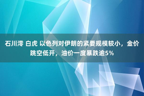 石川澪 白虎 以色列对伊朗的紧要规模较小，金价跳空低开，油价一度暴跌逾5%