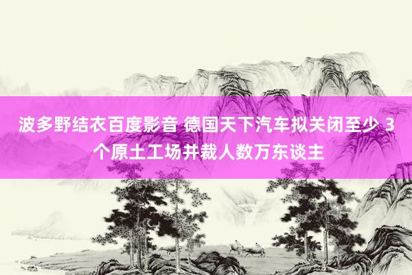 波多野结衣百度影音 德国天下汽车拟关闭至少 3 个原土工场并裁人数万东谈主