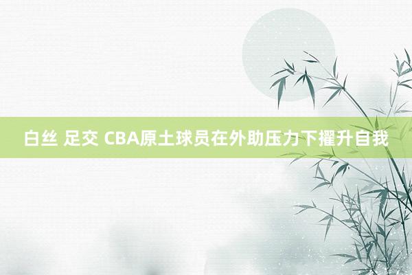 白丝 足交 CBA原土球员在外助压力下擢升自我