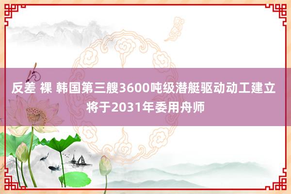 反差 裸 韩国第三艘3600吨级潜艇驱动动工建立 将于2031年委用舟师