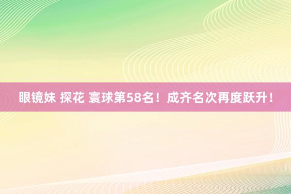 眼镜妹 探花 寰球第58名！成齐名次再度跃升！