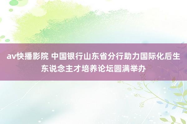 av快播影院 中国银行山东省分行助力国际化后生东说念主才培养论坛圆满举办