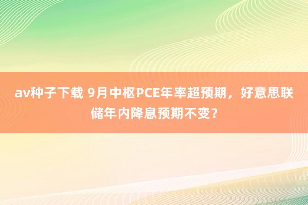 av种子下载 9月中枢PCE年率超预期，好意思联储年内降息预期不变？