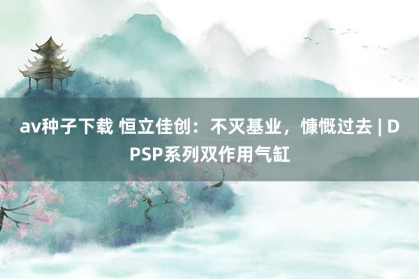 av种子下载 恒立佳创：不灭基业，慷慨过去 | DPSP系列双作用气缸