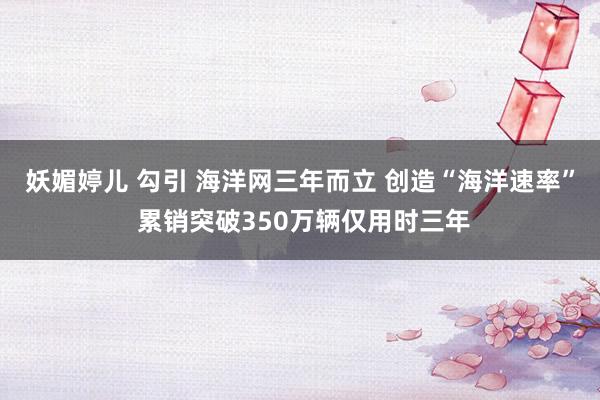 妖媚婷儿 勾引 海洋网三年而立 创造“海洋速率” 累销突破350万辆仅用时三年