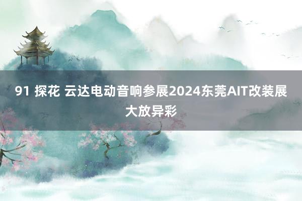 91 探花 云达电动音响参展2024东莞AIT改装展大放异彩