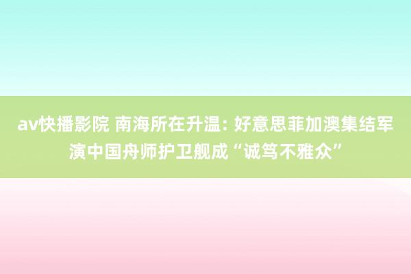 av快播影院 南海所在升温: 好意思菲加澳集结军演中国舟师护卫舰成“诚笃不雅众”