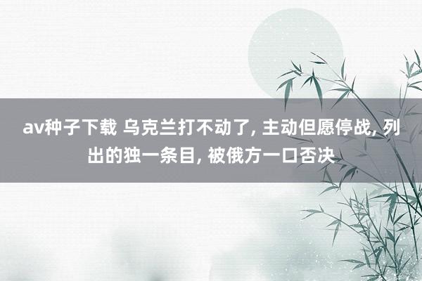 av种子下载 乌克兰打不动了， 主动但愿停战， 列出的独一条目， 被俄方一口否决